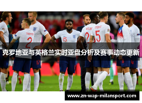 克罗地亚与英格兰实时亚盘分析及赛事动态更新